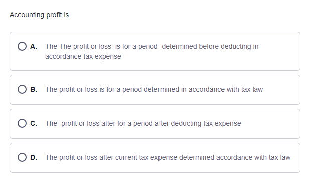 Accounting profit is
O A. The The profit or loss is for a period determined before deducting in
accordance tax expense
O B. The profit or loss is for a period determined in accordance with tax law
C. The profit or loss after for a period after deducting tax expense
O D. The profit or loss after current tax expense determined accordance with tax law
