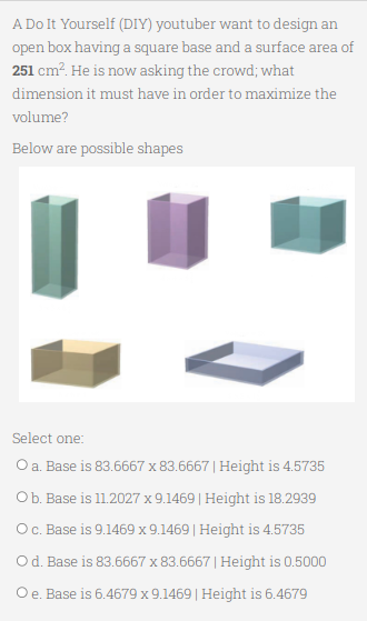 A Do It Yourself (DIY) youtuber want to design an
open box having a square base and a surface area of
251 cm². He is now asking the crowd; what
dimension it must have in order to maximize the
volume?
Below are possible shapes
Select one:
O a. Base is 83.6667 x 83.6667 | Height is 4.5735
Ob. Base is 11.2027 x 9.1469 | Height is 18.2939
O c. Base is 9.1469 x 9.1469 | Height is 4.5735
O d. Base is 83.6667 x 83.6667 | Height is 0.5000
O e. Base is 6.4679 x 9.1469 | Height is 6.4679