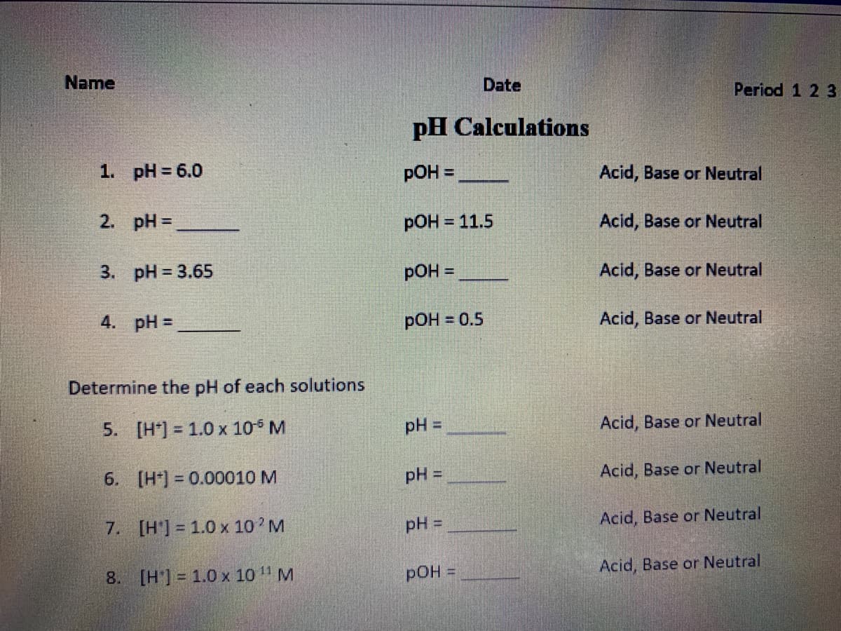 Name
Date
Period 1 2 3
pH Calculations
1. pH = 6.0
pOH =
Acid, Base or Neutral
2. pH =
pOH = 11.5
Acid, Base or Neutral
3. pH = 3.65
pOH =
Acid, Base or Neutral
4. pH =
РОН %3D 0.5
Acid, Base or Neutral
Determine the pH of each solutions
5. [H*) = 1.0 x 10 M
pH =
Acid, Base or Neutral
6. [H*) = 0.00010 M
pH =
Acid, Base or Neutral
7. [H'] = 1.0 x 10 M
pH =
Acid, Base or Neutral
8. [H] = 1.0 x 10 " M
pOH D
Acid, Base or Neutral
