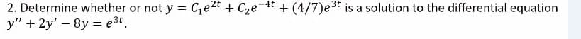 2. Determine whether or not y = Ce2t + Cze-4t + (4/7)e3t is a solution to the differential equation
y" + 2y' – 8y = e3t.
%3D
