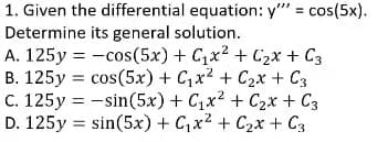 1. Given the differential equation: y" = cos(5x).
Determine its general solution.
A. 125y = -cos(5x) + C1x2 + C2x + C3
B. 125y = cos(5x) + C,x² + C2x + C3
C. 125y = -sin(5x) + C,x2 + C2x + C3
D. 125y = sin(5x) + C,x2 + C2x + C3
%3D
