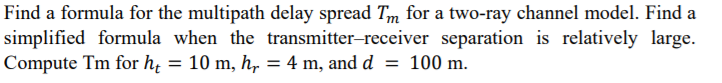 Find a formula for the multipath delay spread Tm for a two-ray channel model. Find a
simplified formula when the transmitter-receiver separation is relatively large.
Compute Tm for hi = 10 m, h, = 4 m, and d = 100 m.
I|
