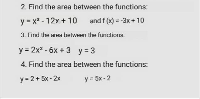 2. Find the area between the functions:
y = x3 - 12x + 10
and f (x) = -3x + 10
%3D
3. Find the area between the functions:
у %3D 2х2 -бх + 3 у%3D3
4. Find the area between the functions:
y = 2+ 5x - 2x
y = 5x - 2

