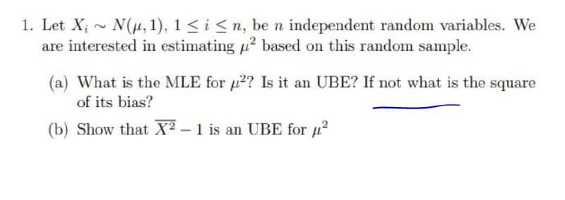 1. Let X; - N(u, 1), 1 <i <n, be n independent random variables. We
are interested in estimating 2 based on this random sample.
(a) What is the MLE for µ2? Is it an UBE? If not what is the square
of its bias?
(b) Show that X2-1 is an UBE for u?
