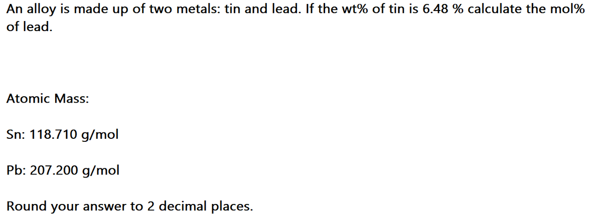 An alloy is made up of two metals: tin and lead. If the wt% of tin is 6.48 % calculate the mol%
of lead.
Atomic Mass:
Sn: 118.710 g/mol
Pb: 207.200 g/mol
Round your answer to 2 decimal places.
