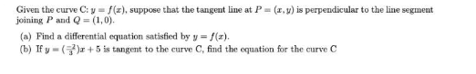 Given the curve C: y = f(z), suppose that the tangent line at P = (r,y) is perpendicular to the line segment
joining P and Q = (1,0).
(a) Find a differential equation satisficd by y = f(z).
(b) If y - ()r + 5 is tangent to the curve C, find the oquation for the curve C
