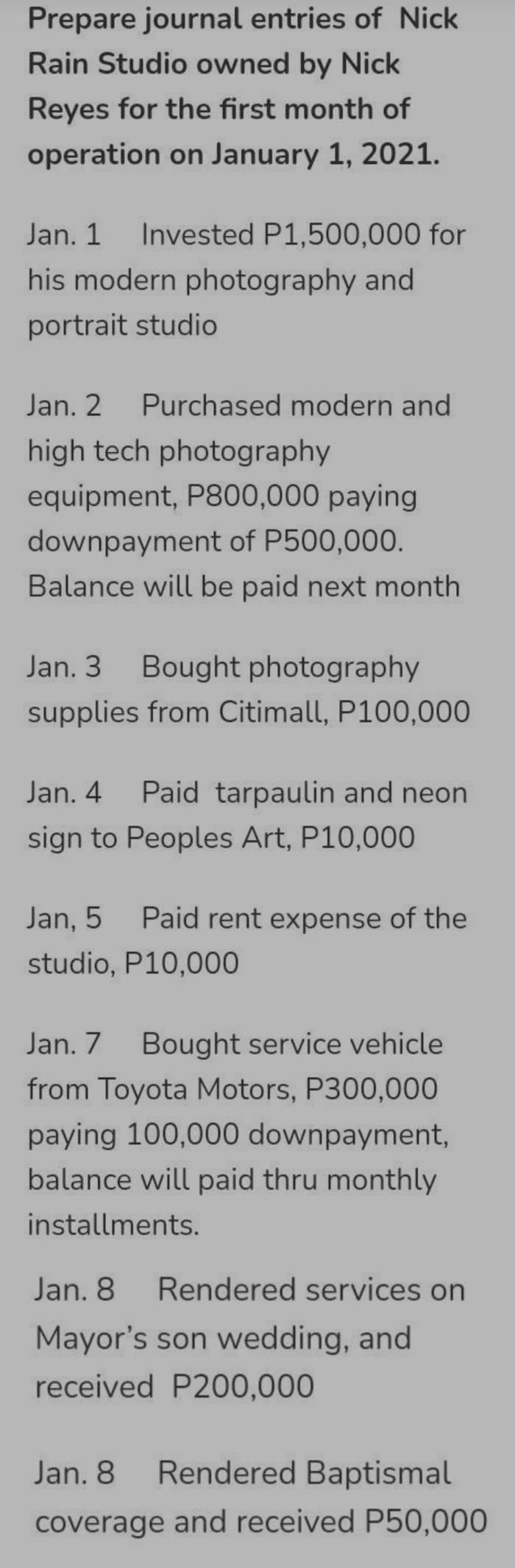 Prepare journal entries of Nick
Rain Studio owned by Nick
Reyes for the first month of
operation on January 1, 2021.
Jan. 1
Invested P1,500,000 for
his modern photography and
portrait studio
Jan. 2
Purchased modern and
high tech photography
equipment, P800,000 paying
downpayment of P500,000.
Balance will be paid next month
Jan. 3 Bought photography
supplies from Citimall, P100,000
Jan. 4
Paid tarpaulin and neon
sign to Peoples Art, P10,000
Jan, 5
Paid rent expense of the
studio, P10,000
Jan. 7
Bought service vehicle
from Toyota Motors, P300,000
paying 100,000 downpayment,
balance will paid thru monthly
installments.
Jan. 8
Rendered services on
Mayor's son wedding, and
received P200,000
Jan. 8
Rendered Baptismal
coverage and received P50,000
