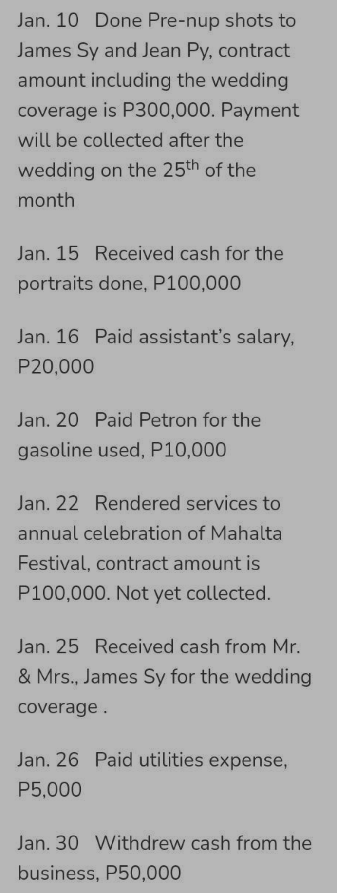 Jan. 10 Done Pre-nup shots to
James Sy and Jean Py, contract
amount including the wedding
coverage is P300,000. Payment
will be collected after the
wedding on the 25th of the
month
Jan. 15 Received cash for the
portraits done, P100,000
Jan. 16 Paid assistant's salary,
P20,000
Jan. 20 Paid Petron for the
gasoline used, P10,000
Jan. 22 Rendered services to
annual celebration of Mahalta
Festival, contract amount is
P100,000. Not yet collected.
Jan. 25 Received cash from Mr.
& Mrs., James Sy for the wedding
coverage.
Jan. 26 Paid utilities expense,
P5,000
Jan. 30 Withdrew cash from the
business, P50,000
