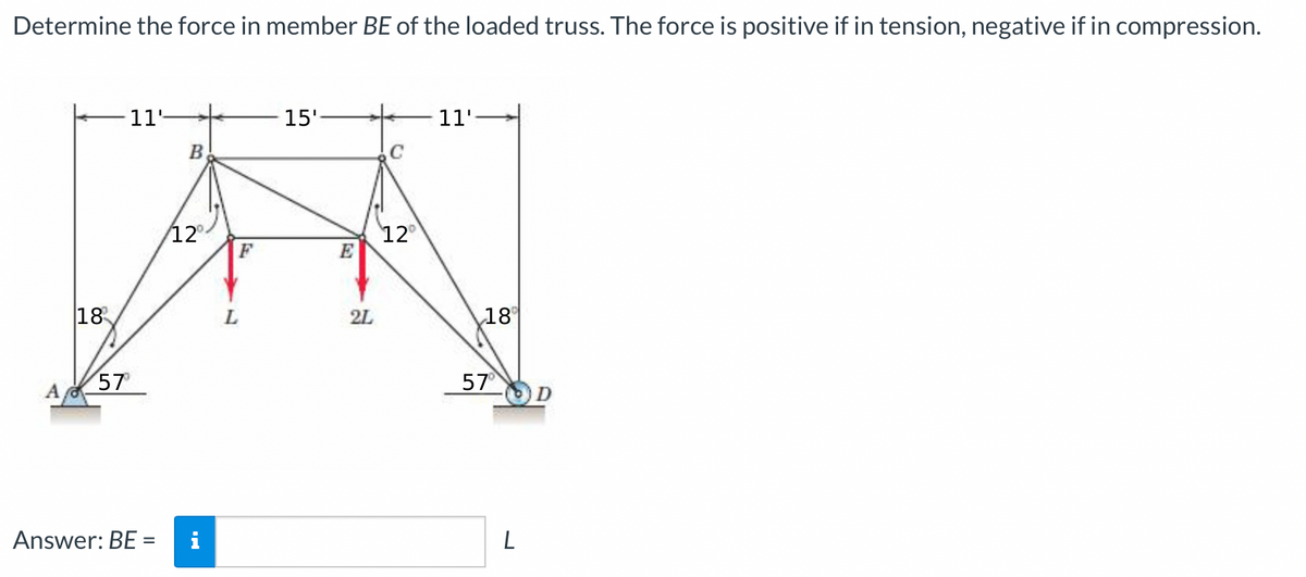 Determine the force in member BE of the loaded truss. The force is positive if in tension, negative if in compression.
11-
15'
11'
B
C
12°
F
12
E
18
L.
2L
18°
57
57
D
Answer: BE =
L
