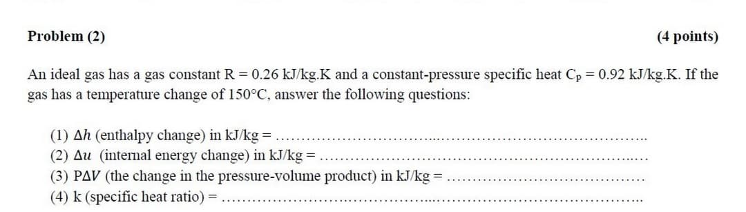 Problem (2)
(4 points)
An ideal gas has a gas constant R = 0.26 kJ/kg.K and a constant-pressure specific heat Cp = 0.92 kJ/kg.K. If the
gas has a temperature change of 150°C, answer the following questions:
(1) Ah (enthalpy change) in kJ/kg =
(2) Au (internal energy change) in kJ/kg =
(3) PAV (the change in the pressure-volume product) in kJ/kg =
(4) k (specific heat ratio) =
