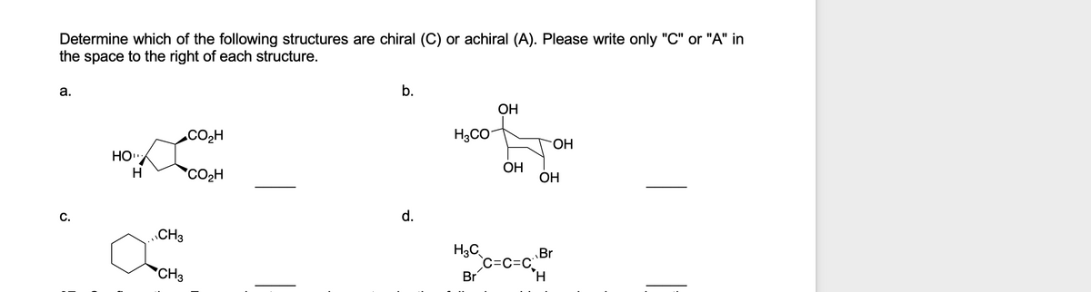 Determine which of the following structures are chiral (C) or achiral (A). Please write only "C" or "A" in
the space to the right of each structure.
а.
b.
ОН
.CO2H
H3CO
HO.
CO2H
ОН
ОН
H
С.
d.
CH3
H3C
Br
c=c=C,H
C=C=C
*CH3
Br
