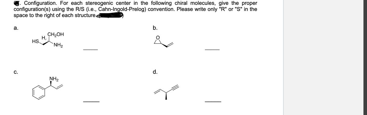 C. Configuration. For each stereogenic center in the following chiral molecules, give the proper
configuration(s) using the R/S (i.e., Cahn-Ingold-Prelog) convention. Please write only "R" or "S" in the
space to the right of each structure.
а.
b.
CH2OH
Н,
HS.
`NH2
С.
d.
NH2
