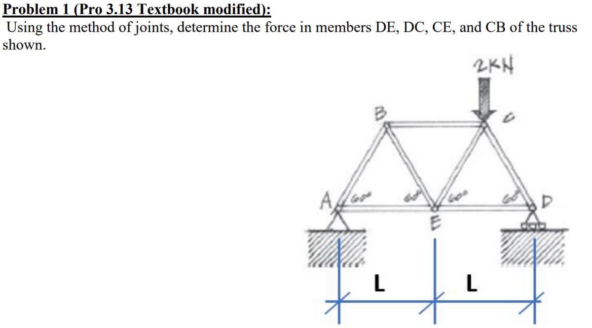 Problem 1 (Pro 3.13 Textbook modified):
Using the method of joints, determine the force in members DE, DC, CE, and CB of the truss
shown.
2KN
