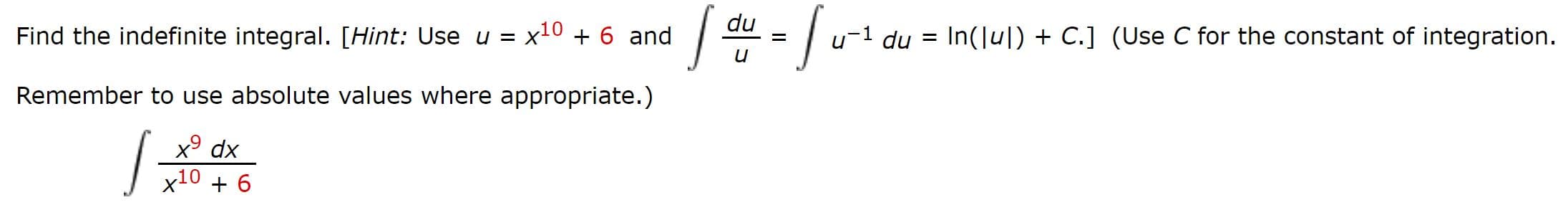 du
Find the indefinite integral. [Hint: Use u x10 +6 and
u 1 du In(lul)C.] (Use C for the constant of integration
Remember to use absolute values where appropriate.)
x9 dx
x10 6
