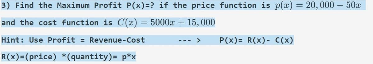 3) Find the Maximum Profit P(x)=? if the price function is p(x) = 20,000 – 50x
and the cost function is C(x) = 5000x + 15, 000
Hint: Use Profit = Revenue-Cost
P(x)= R(x)- C(x)
R(x)=(price) *(quantity)=_p*x