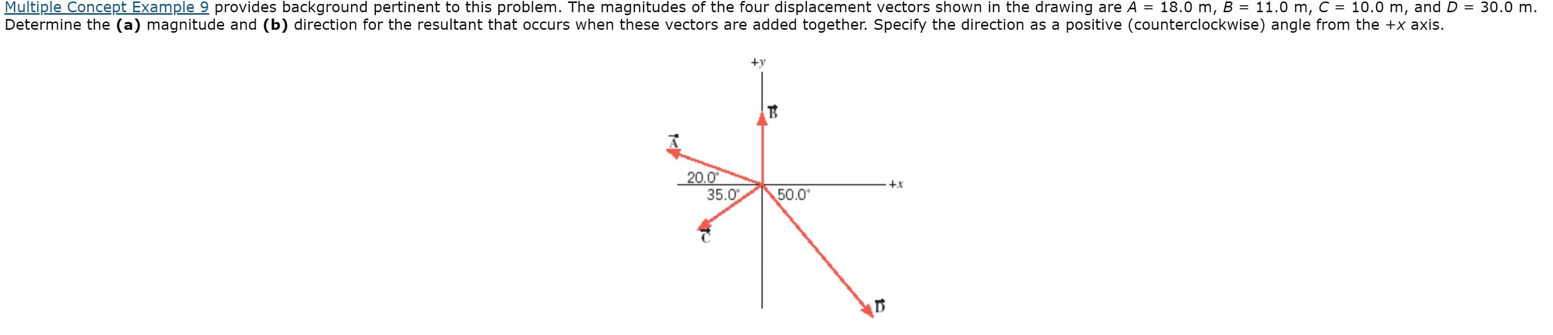 Multiple Concept Example 9 provides background pertinent to this problem. The magnitudes of the four displacement vectors shown in the drawing are A =
10.0 m, and
D = 30.0 m.
18.0 m, B = 11.0 m, C
%3D
Determine the (a) magnitude and (b) direction for the resultant that occurs when these vectors are added together. Specify the direction as a positive (counterclockwise) angle from the +x axis.
+y
20.0
35.0
+x
50.0
