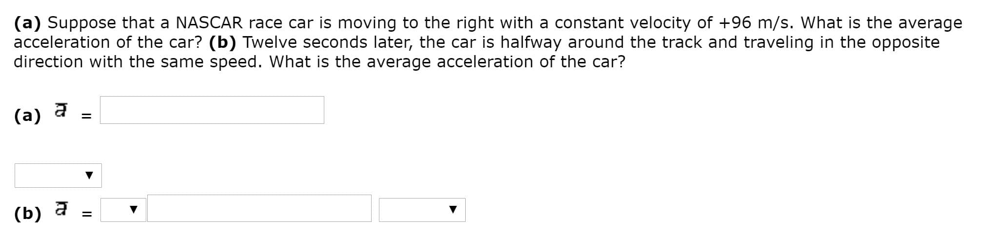 (a) Suppose that a NASCAR race car is moving to the right with a constant velocity of +96 m/s. What is the average
acceleration of the car? (b) Twelve seconds later, the car is halfway around the track and traveling in the opposite
direction with the same speed. What is the average acceleration of the car?
(a)
(b) a
