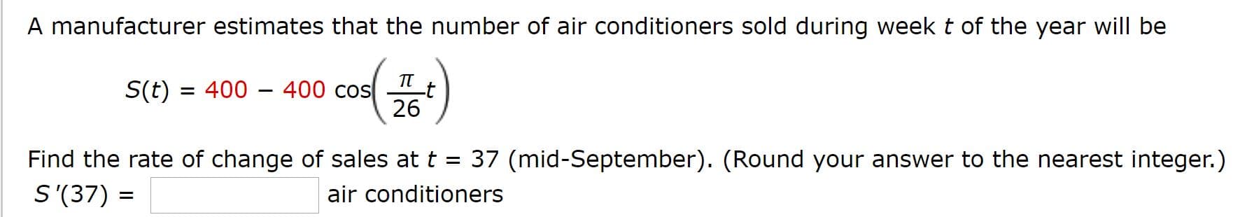 A manufacturer estimates that the number of air conditioners sold during week t of the year will be
TT
S(t) = 400 – 400 cos
26
Find the rate of change of sales at t = 37 (mid-September). (Round your answer to the nearest integer.)
S'(37) =
air conditioners
%3D
