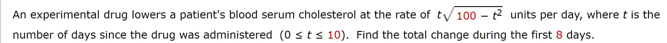 An experimental drug lowers a patient's blood serum cholesterol at the rate of tV 100 - t2 units per day, where t is the
number of days since the drug was administered (0 s t
10). Find the total change during the first 8 days.
