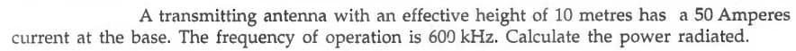 A transmitting antenna with an effective height of 10 metres has a 50 Amperes
current at the base. The frequency of operation is 600 kHz. Calculate the power radiated.
