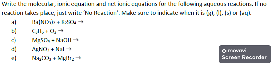 Write the molecular, ionic equation and net ionic equations for the following aqueous reactions. If no
reaction takes place, just write 'No Reaction'. Make sure to indicate when it is (g), (1), (s) or (aq).
Ba(NO3)2 + K2S04 →
C3H6 + O2 →
a)
b)
c)
MgSO4 + NaOH →
d)
AgNO3 + Nal →
* movavi
e)
Na2CO3 + MgBr2 →
Screen Recorder
