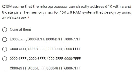 Q13/Assume that the microprocessor can directly address 64K with a and
8 data pins The memory map for 16K x 8 RAM system that design by using
4KX8 RAM are *
None of them
E000-E7FF, DO00-D7FF, BO00-B7FF, 7000-77FF
co00-CFFF, DO00-DFFF, E000-EFFF, FO00-FFFF
0000-1FFF , 2000-3FFF, 4000-5FFF, 6000-7FFF
co00-DFFF, A000-BFFF, 8000-9FFF, 6000-7FFF
