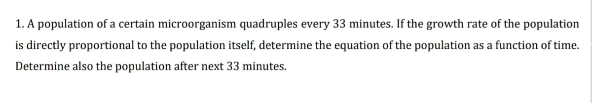 1. A population of a certain microorganism quadruples every 33 minutes. If the growth rate of the population
is directly proportional to the population itself, determine the equation of the population as a function of time.
Determine also the population after next 33 minutes.
