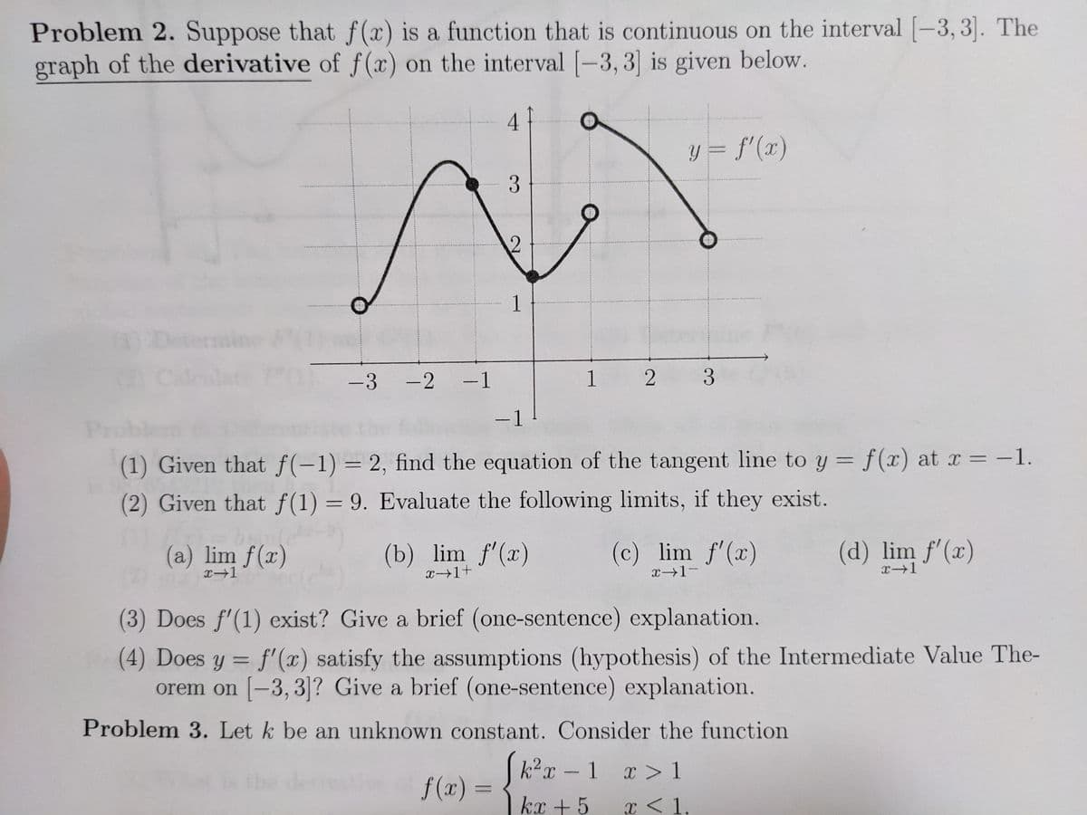 Problem 2. Suppose that f(x) is a function that is continuous on the interval [-3, 3]. The
graph of the derivative of f(x) on the interval [-3, 3] is given below.
y = f'(x)
1
-3 -2 -1
1 2
3.
|
-1
Pru
(1) Given that f(-1) = 2, find the equation of the tangent line to y = f(x) at x = -1.
(2) Given that f(1) = 9. Evaluate the following limits, if they exist.
(a) lim f(x)
(b) lim f'(x)
x→1+
(c) lim f'(x)
(d) lim f'(x)
x1
x→1-
x1
(3) Does f'(1) exist? Give a brief (one-sentence) explanation.
(4) Does y = f'(x) satisfy the assumptions (hypothesis) of the Intermediate Value The-
orem on [-3, 3]? Give a brief (one-sentence) explanation.
Problem 3. Let k be an unknown constant. Consider the function
k2x - 1 x > 1
f (x)
=
kx + 5
x < 1.
