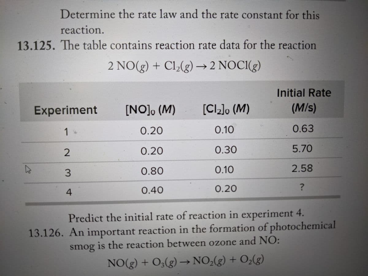 Determine the rate law and the rate constant for this
reaction.
13.125. The table contains reaction rate data for the reaction
2 NO(g) + Cl,(g)→ 2 NOCI(g)
Initial Rate
Experiment
[NO], (M)
[Cl_]o (M)
(M/s)
1
0.20
0.10
0.63
0.20
О.30
5.70
0.80
0.10
2.58
0.40
0.20
Predict the initial rate of reaction in experiment 4.
13.126. An important reaction in the formation of photochemical
smog is the reaction between ozone and NO:
NO(g) + O3(g) → NO;(g) + O,(g)
2.
2.
3.
