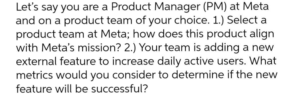 Let's say you are a Product Manager (PM) at Meta
and on a product team of your choice. 1.) Select a
product team at Meta; how does this product align
with Meta's mission? 2.) Your team is adding a new
external feature to increase daily active users. What
metrics would you consider to determine if the new
feature will be successful?