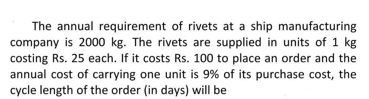 The annual requirement of rivets at a ship manufacturing
company is 2000 kg. The rivets are supplied in units of 1 kg
costing Rs. 25 each. If it costs Rs. 100 to place an order and the
annual cost of carrying one unit is 9% of its purchase cost, the
cycle length of the order (in days) will be