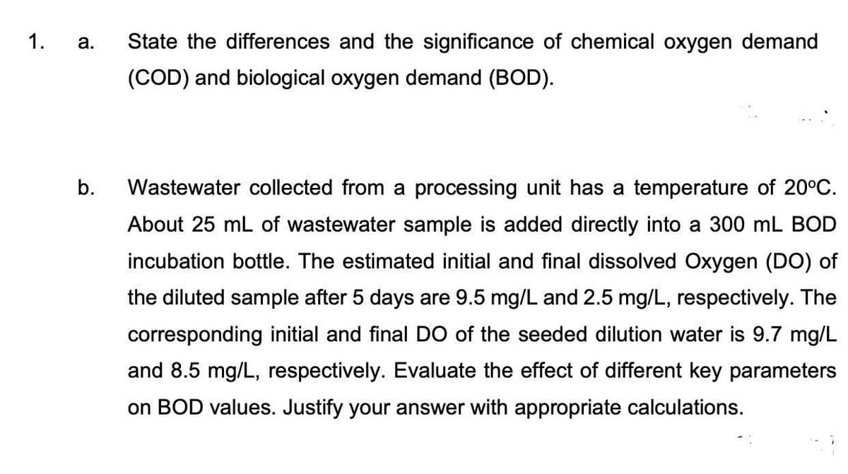 1.
a.
b.
State the differences and the significance of chemical oxygen demand
(COD) and biological oxygen demand (BOD).
Wastewater collected from a processing unit has a temperature of 20°C.
About 25 mL of wastewater sample is added directly into a 300 mL BOD
incubation bottle. The estimated initial and final dissolved Oxygen (DO) of
the diluted sample after 5 days are 9.5 mg/L and 2.5 mg/L, respectively. The
corresponding initial and final DO of the seeded dilution water is 9.7 mg/L
and 8.5 mg/L, respectively. Evaluate the effect of different key parameters
on BOD values. Justify your answer with appropriate calculations.