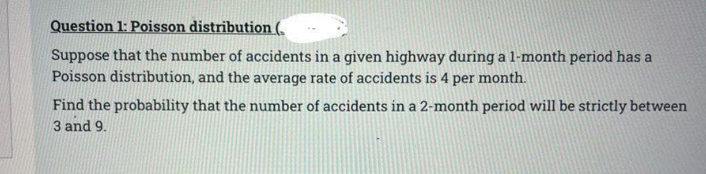 Question 1: Poisson distribution (
Suppose that the number of accidents in a given highway during a 1-month period has a
Poisson distribution, and the average rate of accidents is 4 per month.
Find the probability that the number of accidents in a 2-month period will be strictly between
3 and 9.
