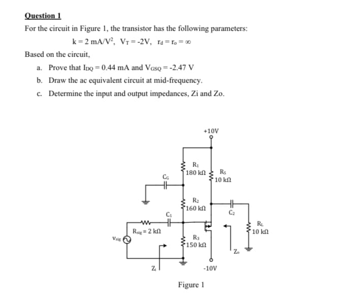 Question 1
For the circuit in Figure 1, the transistor has the following parameters:
k = 2 mA/V², Vr = -2V, ra=ro = 0
Based on the circuit,
a. Prove that InQ = 0.44 mA and Vesq = -2.47 V
b. Draw the ac equivalent circuit at mid-frequency.
c. Determine the input and output impedances, Zi and Zo.
+10V
180 kn
* 10 kN
Rs
R2
160 kn
C2
RL
10 kn
Rig = 2 kn
Vsig
R3
150 k
-10V
Figure 1
