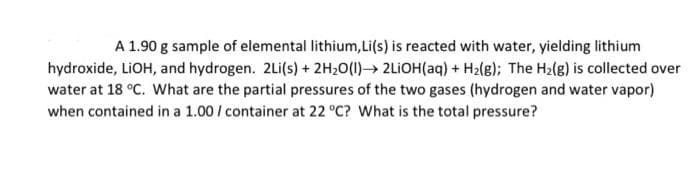 A 1.90 g sample of elemental lithium,Li(s) is reacted with water, yielding lithium
hydroxide, LIOH, and hydrogen. 2Li(s) + 2H20(1) 2LIOH(aq) + H2(g); The H2(g) is collected over
water at 18 °C. What are the partial pressures of the two gases (hydrogen and water vapor)
when contained in a 1.00 / container at 22 °C? What is the total pressure?
