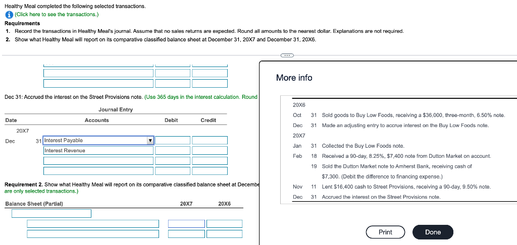 Healthy Meal completed the following selected transactions.
A (Click here to see the transactions.)
Requirements
1. Record the transactions in Healthy Meal's journal. Assume that no sales returns are expected. Round all amounts to the nearest dollar. Explanations are not required.
2
Show what Healthy Meal will report on its comparative classified balance sheet at December 31, 20X7 and December 31, 20X6.
More info
Dec 31: Accrued the interest on the Street Provisions note. (Use 365 days in the interest calculation. Round
20X6
Journal Entry
Oct
31 Sold goods to Buy Low Foods, receiving a $36,000, three-month, 6.50% note.
Date
Accounts
Debit
Credit
Dec
31 Made an adjusting entry to accrue interest on the Buy Low Foods note.
20X7
20X7
Dec
31 Interest Payable
Jan
31 Collected the Buy Low Foods note.
Interest Revenue
Feb
18 Received a 90-day, 8.25%, $7,400 note from Dutton Market on account.
19 Sold the Dutton Market note to Amherst Bank, receiving cash of
$7,300. (Debit the difference to financing expense.)
Requirement 2. Show what Healthy Meal will report on its comparative classified balance sheet at Decembe
are only selected transactions.)
Nov
11 Lent $16,400 cash to Street Provisions, receiving a 90-day, 9.50% note.
Dec
31 Accrued the interest on the Street Provisions note.
Balance Sheet (Partial)
20X7
20X6
Print
Done
