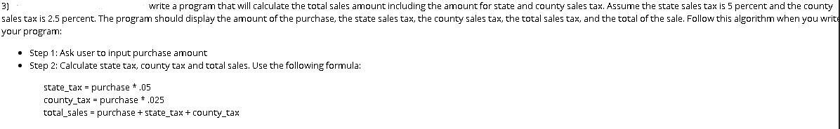 write a program that will calculate the total sales amount including the amount for state and county sales tax. Assume the state sales tax is 5 percent and the county
sales tax is 2.5 percent. The program should display the amount of the purchase, the state sales tax, the county sales tax, the total sales tax, and the total of the sale. Follow this algorithm when you write
3)
your program:
• Step 1: Ask user to input purchase amount
• Step 2: Calculate state tax, county tax and total sales. Use the following formula:
state_tax - purchase * .05
county_tax = purchase *.025
total sales - purchase + state_tax + county_tax

