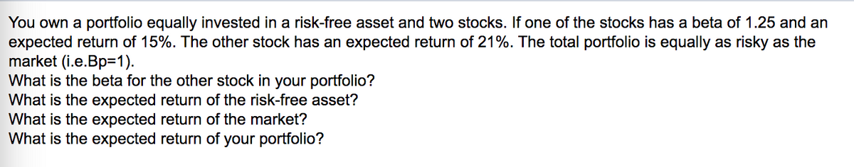 You own a portfolio equally invested in a risk-free asset and two stocks. If one of the stocks has a beta of 1.25 and an
expected return of 15%. The other stock has an expected return of 21%. The total portfolio is equally as risky as the
market (i.e.Bp=1).
What is the beta for the other stock in your portfolio?
What is the expected return of the risk-free asset?
What is the expected return of the market?
What is the expected return of your portfolio?
