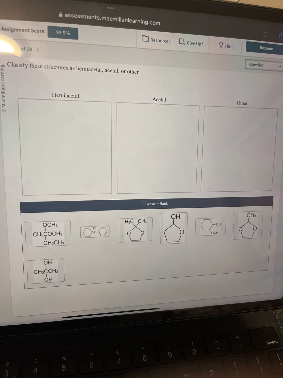Assignment Score:
O Macmillan Learning
#
of 19 >
3
Classify these structures as hemiacetal, acetal, or other.
92.9%
assessments.macmillanlearning.com
OCH3
I
CH3COCH3
I
CH₂CH3
$
4
Hemiacetal
OH
CH3CCH3
T
OH
SLO
5
OH
6
&
7
H3C CH3
O
Resources C Give Up?
Answer Bank
8
Acetal
ОН
9
0
OH
OCH3
Hint
Other
Question
CH3
Resume
O
delete
Ľ