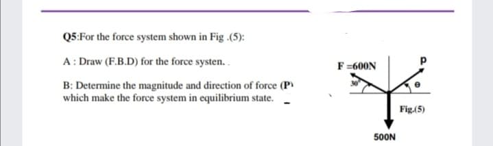 Q5:For the force system shown in Fig .(5):
A: Draw (F.B.D) for the force systen..
F=600N
B: Determine the magnitude and direction of force (P)
which make the force system in equilibrium state.
Fig.(5)
500N
