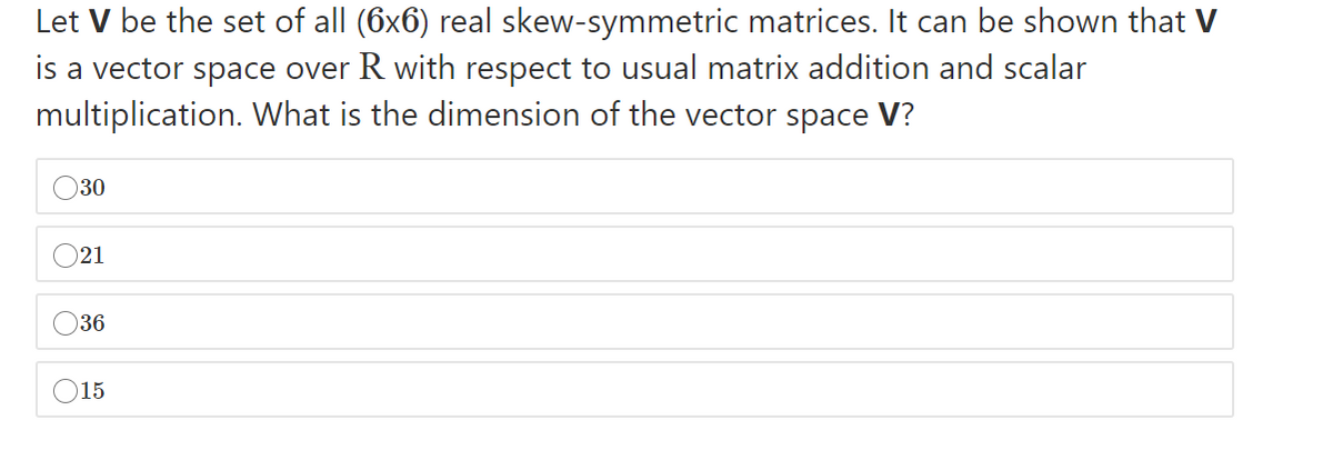 Let V be the set of all (6x6) real skew-symmetric matrices. It can be shown that V
is a vector space over R with respect to usual matrix addition and scalar
multiplication. What is the dimension of the vector space V?
O30
O21
36
15
