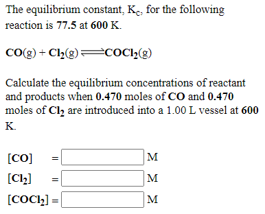 The equilibrium constant, Ke, for the following
reaction is 77.5 at 600 K.
Co(g) + Cl2(g)= COC12(g)
Calculate the equilibrium concentrations of reactant
and products when 0.470 moles of CO and 0.470
moles of Cl2 are introduced into a 1.00 L vessel at 600
K.
]M
]M
[CO]
[Cl2]
[COC2] =
M
