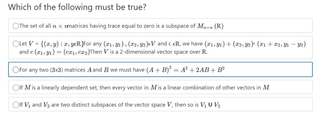 Which of the following must be true?
OThe set of all n x matrices having trace equal to zero is a subspace of Mnxn (R)
OLet V = {(x, y) : x, yeR}For any (x1, Y1), (x2, Y2)eV and c eR, we have (æ1, Y1) + (x2, Y2} (x1 + x2, Y1 – Y2)
and c (x1, y1) = (cx1, cx2)Then V is a 2-dimensional vector space over R.
For any two (3x3) matrices A and B, we must have (A+ B)? = A² + 2AB + B?
Olf M is a linearly dependent set, then every vector in M is a linear combination of other vectors in M.
Olf Vi and V2 are two distinct subspaces of the vector space V, then so is V1 U V2
