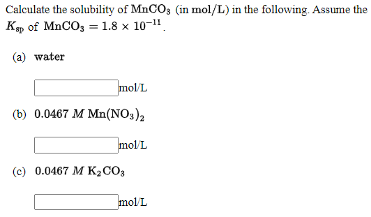 Calculate the solubility of MNCO3 (in mol/L) in the following. Assume the
Кр of MnCOз 1.8 х 10-11.
(a) water
mol/L
(b) 0.0467 M Mn(NO3)2
mol/L
(c) 0.0467 М К.СОз
mol/L
