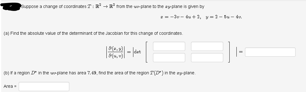 Suppose a change of coordinates T: R → R² from the ww-plane to the cy-plane is given by
* = -3v – 4u + 2, y = 2 – 5u – 4v.
(a) Find the absolute value of the determinant of the Jacobian for this change of coordinates
a (u, v)
(b) If a region D* in the u-plane has area 7.49, find the area of the region T(D*) in the y-plane.
Area =
