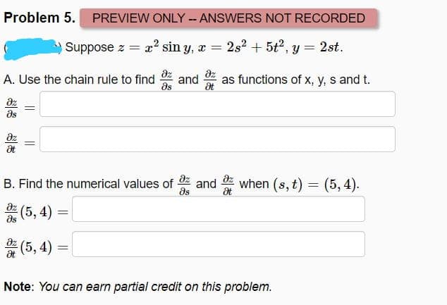 Problem 5. PREVIEW ONLY -ANSWERS NOT RECORDED
Suppose z = a? sin y, x = 2s2 + 5t2, y = 2st.
az
dz
as functions of x, y, s and t.
A. Use the chain rule to find
and
as
at
ds
dz
az
az
when (s, t) = (5, 4).
B. Find the numerical values of
and
as
az
(5, 4)
as
(5, 4)
%3D
at
Note: You can earn partial credit on this problem.
||
