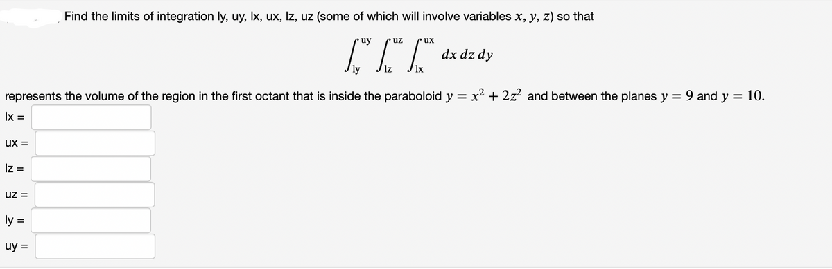 Find the limits of integration ly, uy, Ix, ux, Iz, uz (some of which will involve variables x, y, z) so that
uy
uz
ux
dx dz dy
ly
represents the volume of the region in the first octant that is inside the paraboloid y = x2 + 2z? and between the planes y
9 and y = 10.
Ix =
ux =
Iz =
uz =
ly =
uy =
