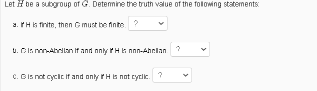 Let H be a subgroup of G. Determine the truth value of the following statements:
a. If H is finite, then G must be finite. ?
b. G is non-Abelian if and only if H is non-Abelian. ?
C. G is not cyclic if and only if H is not cyclic. ?
