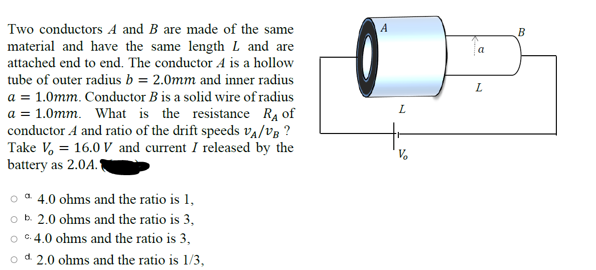 Two conductors A and B are made of the same
А
B
material and have the same length L and are
a
attached end to end. The conductor A is a hollow
tube of outer radius b
= 2.0mm and inner radius
L
a = 1.0mm. Conductor B is a solid wire of radius
L
RA of
conductor A and ratio of the drift speeds va/vB ?
а —
1.0mm. What is the resistance
Take V, = 16.0 V and current I released by the
V.
battery as 2.0A.
a.
4.0 ohms and the ratio is 1,
o b. 2.0 ohms and the ratio is 3,
C. 4.0 ohms and the ratio is 3,
2.0 ohms and the ratio is 1/3,
