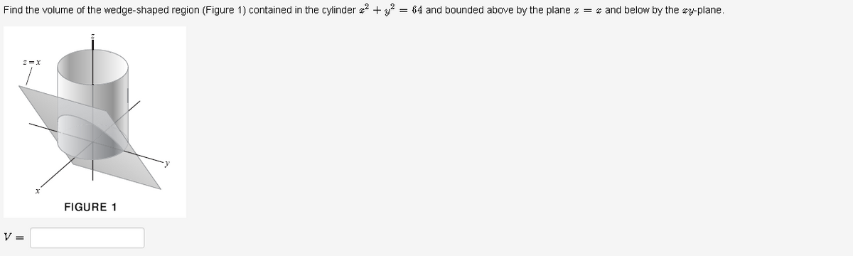 Find the volume of the wedge-shaped region (Figure 1) contained in the cylinder 2 + = 64 and bounded above by the plane z = * and below by the cy-plane.
FIGURE 1
V =
